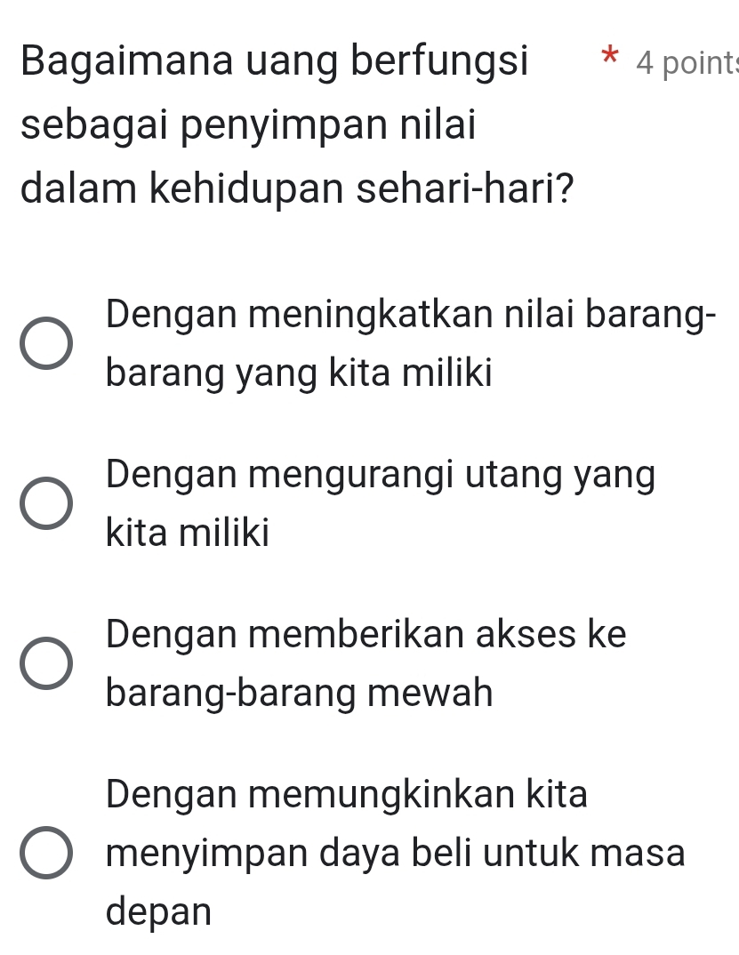 Bagaimana uang berfungsi * 4 points
sebagai penyimpan nilai
dalam kehidupan sehari-hari?
Dengan meningkatkan nilai barang-
barang yang kita miliki
Dengan mengurangi utang yang
kita miliki
Dengan memberikan akses ke
barang-barang mewah
Dengan memungkinkan kita
menyimpan daya beli untuk masa
depan