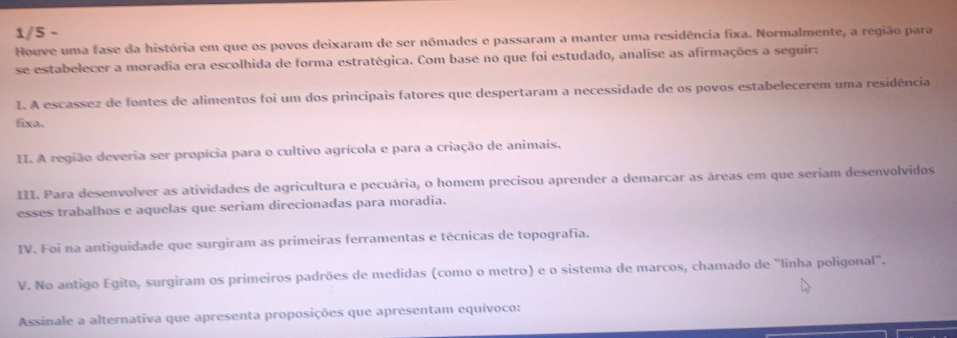 1/5 - 
Houve uma fase da história em que os povos deixaram de ser nômades e passaram a manter uma residência fixa. Normalmente, a região para 
se estabelecer a moradia era escolhida de forma estratégica. Com base no que foi estudado, analise as afirmações a seguir: 
I. A escassez de fontes de alimentos foi um dos principais fatores que despertaram a necessidade de os povos estabelecerem uma residência 
fixa. 
II. A região deveria ser propícia para o cultivo agrícola e para a criação de animais. 
III. Para desenvolver as atividades de agricultura e pecuária, o homem precisou aprender a demarcar as áreas em que seriam desenvolvidos 
esses trabalhos e aquelas que seriam direcionadas para moradia. 
IV. Foi na antiguidade que surgiram as primeiras ferramentas e técnicas de topografia. 
V. No antigo Egito, surgiram os primeiros padrões de medidas (como o metro) e o sistema de marcos, chamado de 'linha poligonal'. 
Assinale a alternativa que apresenta proposições que apresentam equívoco: