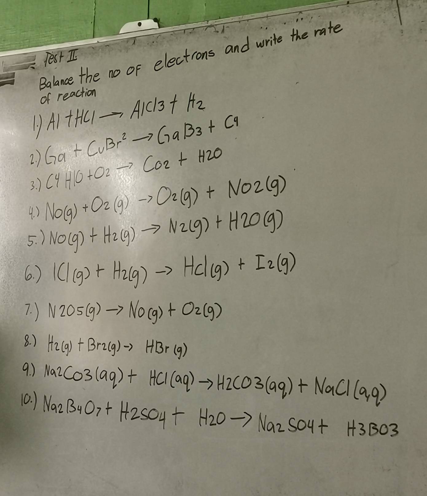 Balance the no of electrons and write the rate 
Yest I. 
of reaction
AI+HC1to AIC13+H_2
1 Ga+CuBr^2to GaBr+Cu
2. ) 
3. )
C4H1O+O2to CO2+H2O
4. ) NO(g)+O_2(g)to O_2(g)+NO2(g)
5. ) NO(g)+H_2(g)to N_2(g)+H_2O(g)
6. ) ICl(g)+H_2(g)to HCl(g)+I_2(g)
7. ) N2O5(g)to NO(g)+O2(g)
8. )
H_2(g)+Br_2(g)to HBr(g)
9. ) 
10. )
Na2CO3(aq)+HCl(aq)to H2CO3(aq)+NaCl(aq)
Na_2B_4O_7+H_2SO_4+H_2Oto Na_2SO_4+H3BO3