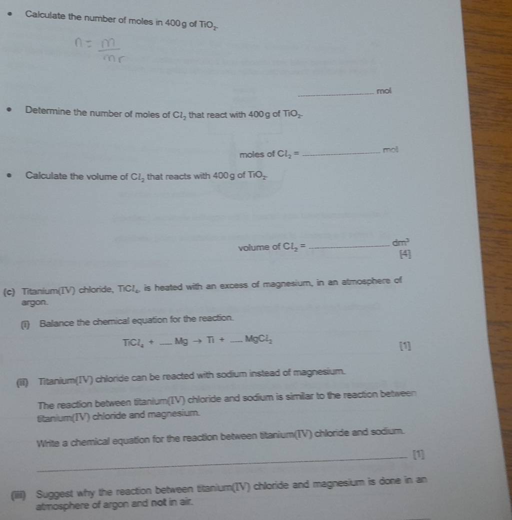 Calculate the number of moles in 400 g of TiO_2
_mol 
Determine the number of moles of Cl_2 that react with 400g of TiO_2^-
moles of Cl_2= _ moll
Calculate the volume of Cl_2 that reacts with 400 g of TIO_2
volume of Cl_2= _ 
dm^3
(c) Titanium(IV) chloride, TiCl_2 is heated with an excess of magnesium, in an atmosphere of 
argon. 
(1) Balance the chemical equation for the reaction.
TiCl_4+_ Mgto Ti+_ MgCl_2
(ii) Titanium(IV) chloride can be reacted with sodium instead of magnesium. 
The reaction between titanium(IV) chloride and sodium is similar to the reaction between 
titanium(IV) chloride and magnesium. 
Write a chemical equation for the reaction between titanium(IV) chloride and sodium. 
_[1] 
(iii) Suggest why the reaction between titanium(IV) chloride and magnesium is done in an 
atmosphere of argon and not in air.