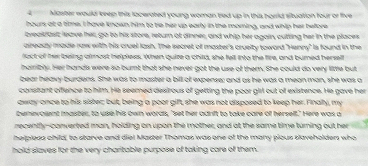 4Master would keep this locerated young woman tied up in this horrid situation four or five
hours at a time. I have known him to tie her up early in the morning, and whip her before 
breakdast, leave her, go to his store, return at dinner, and whip her again, cutting her in the places 
aiready made raw with his cruel lash. The secret of master's cruelty toward "Henny" is found in the 
fact of her being almost helpless. When quite a child, she fell into the fire, and burned herself 
horribly. Her hands were so burnt that she never got the use of them. She could do very little but 
bear heavy burdens. She was to master a bill of expense; and as he was a meon man, she was a 
constant offence to him. He seemed desirous of getting the poor girl out of existence. He gave her 
away once to his sister; but, being a poor gift, she was not disposed to keep her. Finally, my 
benevolent master, to use his own words, "set her adrift to take care of herself." Here was a 
recently-converted man, holding on upon the mother, and at the same time turning out her 
helpless child, to starve and diel Master Thomas was one of the many pious slaveholders who 
hold slaves for the very charitable purpose of taking care of them.