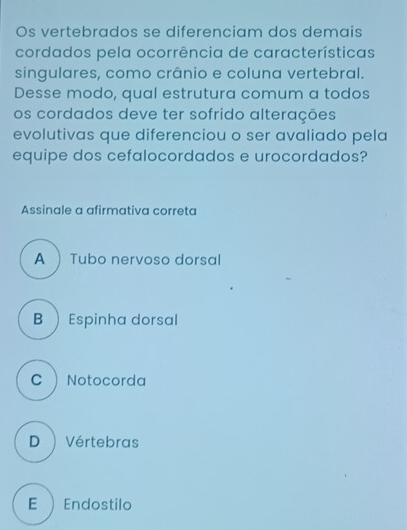 Os vertebrados se diferenciam dos demais
cordados pela ocorrência de características
singulares, como crânio e coluna vertebral.
Desse modo, qual estrutura comum a todos
os cordados deve ter sofrido alterações
evolutivas que diferenciou o ser avaliado pela
equipe dos cefalocordados e urocordados?
Assinale a afirmativa correta
A Tubo nervoso dorsal
B Espinha dorsal
C  Notocorda
D ) Vértebras
E ) Endostilo