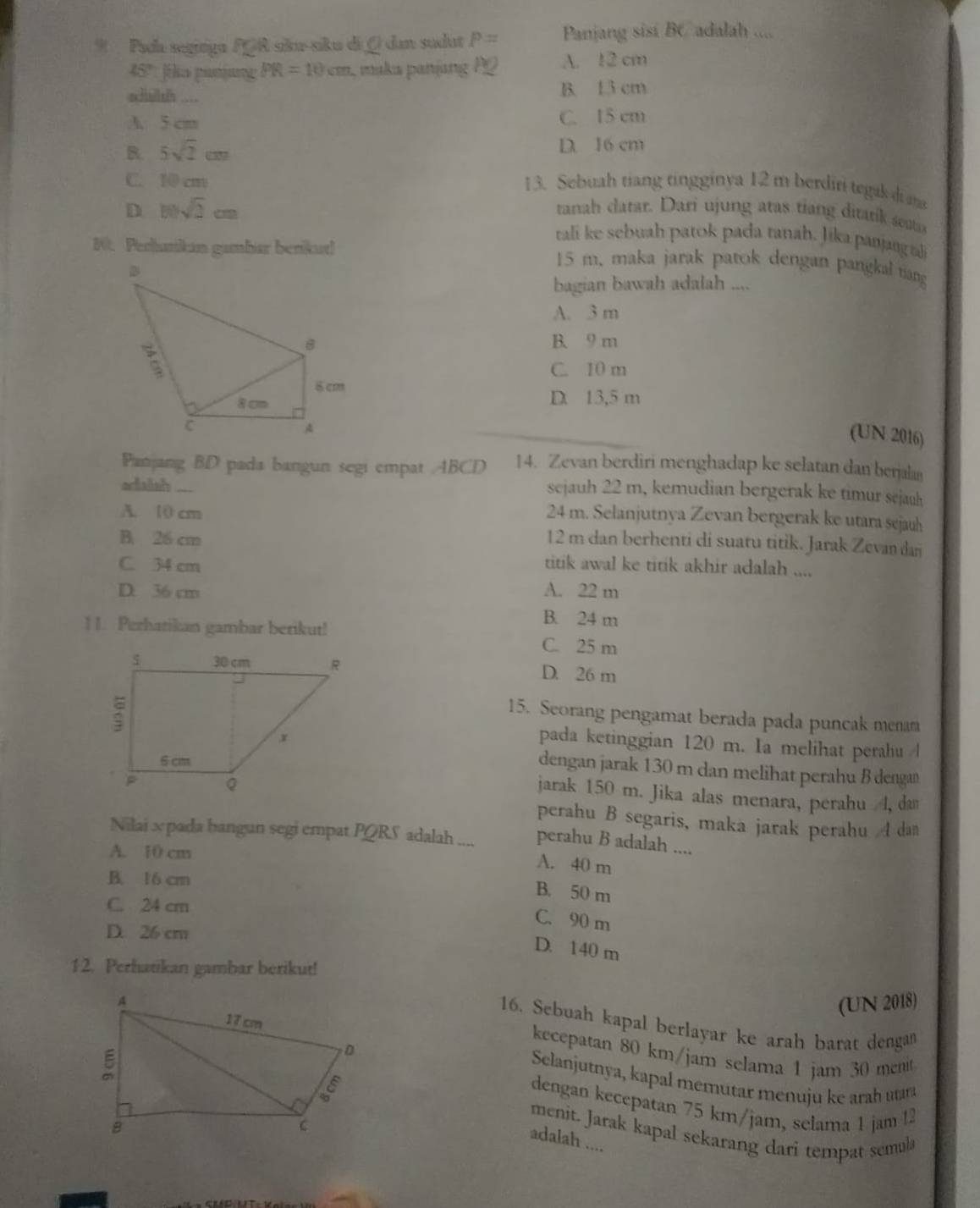 Pada segrga PGR sku-siku di ( dan sudut P= Panjang sisi BC adalah ....
45° jilo panung PR=10cm maka panjang P2 A. 12 cm
schallsth ___. B. 13 cm
A 5 cm C. 15 cm
B 5sqrt(2)cm
D. 16 cm
C. 10 cm 13. Sebuah tiang tingginya 12 m berdiri tegak d m
D 10sqrt(2)cm
tanah catar. Dari ujung atas tiang ditarik sesta
tali ke sebuah patok pada tanah. Jika panjang ta
1. Perhunikan gambar benkut!
15 m, maka jarak patok dengan pangkal tiang
bagian bawah adalah ....
A. 3 m
B. 9 m
C. 10 m
D. 13,5 m
(UN 2016)
Panjang BD pada bangun segi empat ABCD 14. Zevan berdiri menghadap ke selatan dan benjalan
adaish_
sejauh 22 m, kemudian bergerak ke timur sejauh
A. 10 cm
24 m. Selanjutnya Zevan bergerak ke utara sejauh
B. 26 cm
12 m dan berhenti di suatu titik. Jarak Zevan dan
C. 34 cm titik awal ke titik akhir adalah ....
D. 36 cm A. 22 m
B. 24 m
1 1. Perhatikan gambar berikut! C. 25 m
D. 26 m
15. Seorang pengamat berada pada puncak menar
pada ketinggian 120 m. Ia melihat perahu /l
dengan jarak 130 m dan melihat perahu B denga
jarak 150 m. Jika alas menara, perahu 4, dam
perahu B segaris, maka jarak perahu A dan
Nilai x pada bangun segi empat PQRS adalah .... perahu B adalah ....
A. 10 cm
A. 40 m
B. 16 cm
B. 50 m
C. 24 cm
C. 90 m
D. 26 cm
D. 140 m
1 2. Perhatikan gambar berikut!
(UN 2018)
16. Sebuah kapal berlayar ke arah barat dengan
kecepatan 80 km/jam selama 1 jam 30 menit
Selanjutnya, kapal memutar menuju ke arah ura
dengan kecepatan 75 km/jam, selama 1 jam !2
menit. Jarak kapal sekarang dari tempat semul
adalah ....