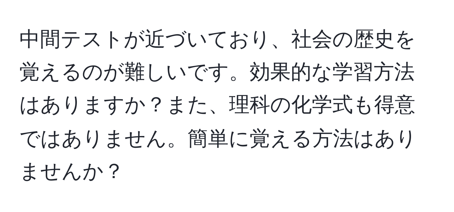 中間テストが近づいており、社会の歴史を覚えるのが難しいです。効果的な学習方法はありますか？また、理科の化学式も得意ではありません。簡単に覚える方法はありませんか？