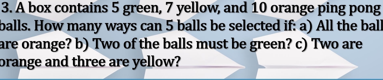 A box contains 5 green, 7 yellow, and 10 orange ping pong 
balls. How many ways can 5 balls be selected if: a) All the ball 
are orange? b) Two of the balls must be green? c) Two are 
brange and three are yellow?