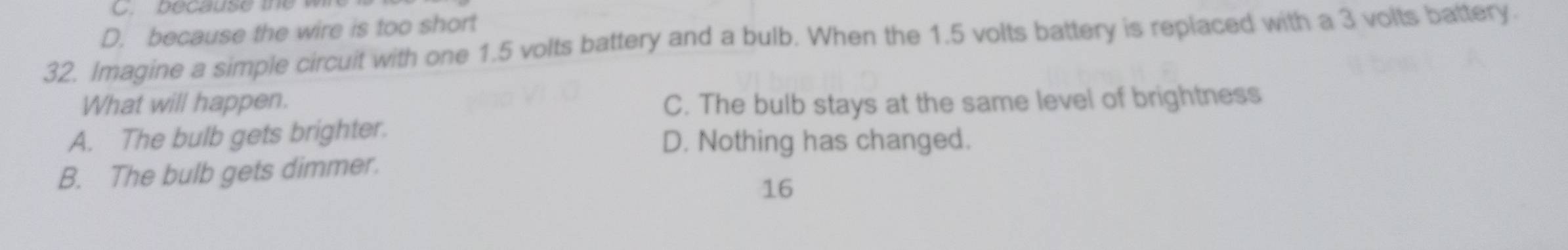 pecause t e w
D. because the wire is too short
32. Imagine a simple circuit with one 1.5 volts battery and a bulb. When the 1.5 volts battery is replaced with a 3 volts battery.
What will happen. C. The bulb stays at the same level of brightness
A. The bulb gets brighter.
D. Nothing has changed.
B. The bulb gets dimmer.
16