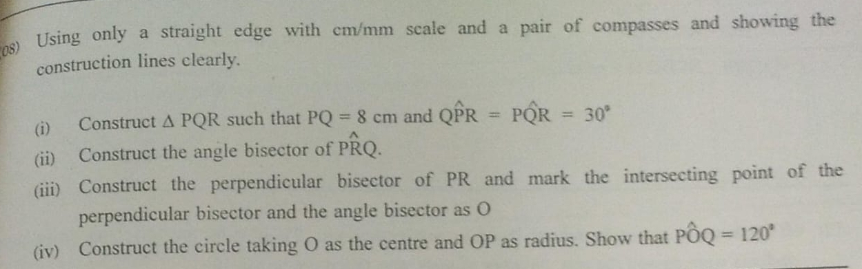 (08) Using only a straight edge with cm/mm scale and a pair of compasses and showing the 
construction lines clearly. 
(i) Construct △ PQR such that PQ=8cm and Qwidehat PR=Pwidehat QR=30°
(ii) Construct the angle bisector of Pwidehat RQ. 
(iii) Construct the perpendicular bisector of PR and mark the intersecting point of the 
perpendicular bisector and the angle bisector as O
(iv) Construct the circle taking O as the centre and OP as radius. Show that Pwidehat OQ=120°