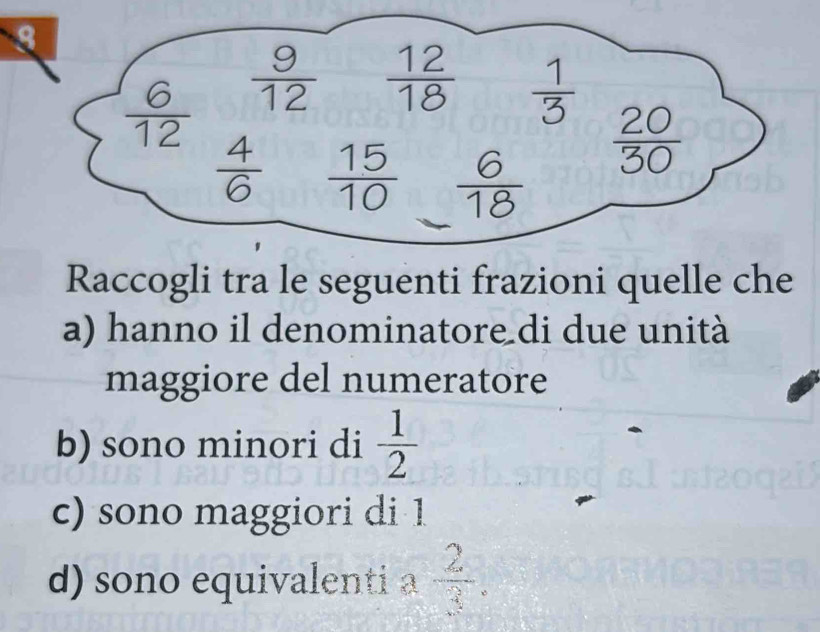  6/12   9/12   12/18   1/3 
 4/6   15/10   6/18 
 20/30 
Raccogli tra le seguenti frazioni quelle che 
a) hanno il denominatore di due unità 
maggiore del numeratore 
b) sono minori di  1/2 
c) sono maggiori di 1
d) sono equivalenti a  2/3 .