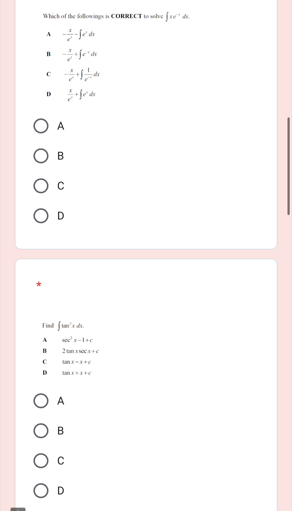 Which of the followings is CORRECT to solve ∈t xe^- * dx.
A - x/e^x -∈t e^xdx
B - x/e^x +∈t e^(-x)dx
C - x/e^x +∈t  1/e^(-x) dx
D  x/e^x +∈t e^xdx
A
B
C
D
*
Find ∈t tan^2xdx.
A sec^2x-1+c
B 2tan xsec x+c
C tan x-x+c
D tan x+x+c
A
B
C
D