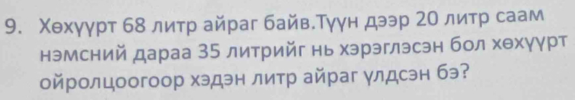 Χехγγрт 68 литр айраг байв.Тγγн дээр 2Ο литр саам 
нэмсний дараа 35 литрийг нь хэрэглэсэн бол хθхγγрт 
ойролцоогоор хэдэн литр айраг улдсэн бэ?