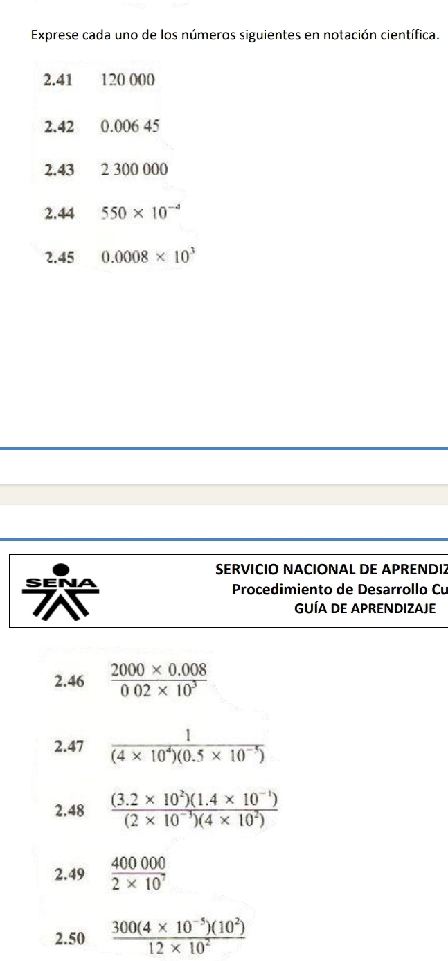 Exprese cada uno de los números siguientes en notación científica.
2.41 120 000
2.42 0.006 45
2.43 2 300 000
2.44 550* 10^(-4)
2.45 0.0008* 10^3
SERVICIO NACIONAL DE APRENDIZ 
Procedimiento de Desarrollo Cu 
GUÍA DE APRENDIZAJE 
2.46  (2000* 0.008)/002* 10^3 
2.47  1/(4* 10^4)(0.5* 10^(-5)) 
2.48  ((3.2* 10^2)(1.4* 10^(-1)))/(2* 10^(-3))(4* 10^2) 
2.49  400000/2* 10^7 
2.50  (300(4* 10^(-5))(10^2))/12* 10^2 