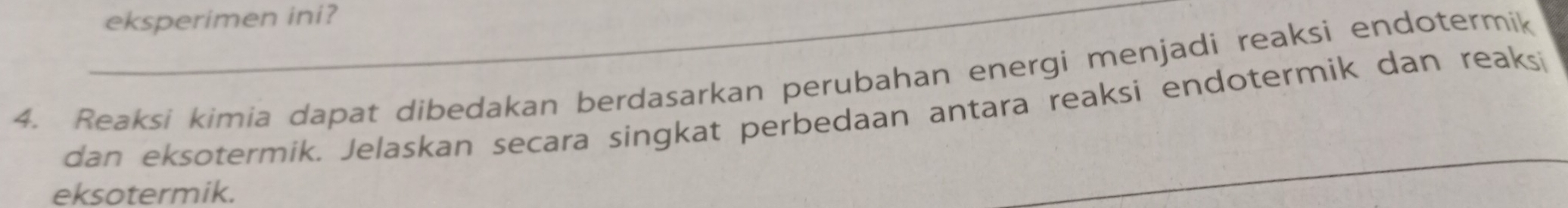 eksperimen ini? 
4. Reaksi kimia dapat dibedakan berdasarkan perubahan energi menjadi reaksi endotermik 
dan eksotermik. Jelaskan secara singkat perbedaan antara reaksi endotermik dan reaksi 
eksotermik. 
_