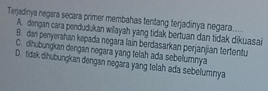 Terjadinya negara secara primer membahas tentang terjadinya negara....
A. dengan cara pendudukan wilayah yang tidak bertuan dan tidak dikuasai
B. dari penyerahan kepada negara lain berdasarkan perjanjian tertentu
C. dihubungkan dengan negara yang telah ada sebelumnya
D. tidak dihubungkan dengan negara yang telah ada sebelumnya