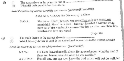 The atmosphere in the extract is one of 
_ 
(ⅱ) What did their grandfather do to them? 
Read the following extract carefully and answer Question 5(1) and 5(j) 
AMA ATA AIDOO: The Dilemma of a Ghost 
NANA: She has no tribe? The story you are telling us is too sweet, my 
grandchild. Since I was born, I have not heard of a woman being 
born out of the wombs of a woman who has no tribe. Are there trees 
which never have any roots? 
(g) (i) The main theme in the extract above is _(Page 34) 
(ii) Which literary device is used in the underlined expression in the extract above? 
Read the following extract carefully and answer Question 5(h) 
NANA: Esi Kom, leave that child alone, for no one knows what the man of 
fame and honour was like when he was a child." 
AKROMA: But old one, one can soon know the bird which will not do well, for