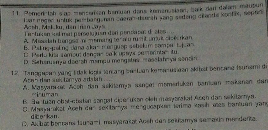 Pemerintah siap mencarikan bantuan dana kemanusiaan, baik dari dalam maupun
luar negeri untuk pembangunan daerah-daerah yang sedang dilanda konflik, seperti
Aceh, Maluku, dan Irian Jaya.
Tentukan kalimat persetujuan dari pendapat di atas....
A. Masalah bangsa ini memang terlalu rumit untuk dipikirkan.
B. Paling-paling dana akan menguap sebelum sampai tujuan
C. Perlu kita sambut dengan baik upaya pemerintah itu.
D. Seharusnya daerah mampu mengatasi masalahnya sendiri
12. Tanggapan yang tidak Iogis tenlang bantuan kemanusiaan akibat bencana tsunami di
Aceh dan sekitarnya adalah ....
A. Masyarakat Aceh dan sekitarnya sangat memerlukan bantuan makanan dan
minuman.
B. Bantuan obat-obatan sangat diperlukan oleh masyarakat Aceh dan sekitarnya.
C. Masyarakat Aceh dan sekitarya mengucapkan terima kasih atas bantuan yan
diberikan.
D. Akibat bencana tsunami, masyarakat Aceh dan sekitarnya semakin menderita.