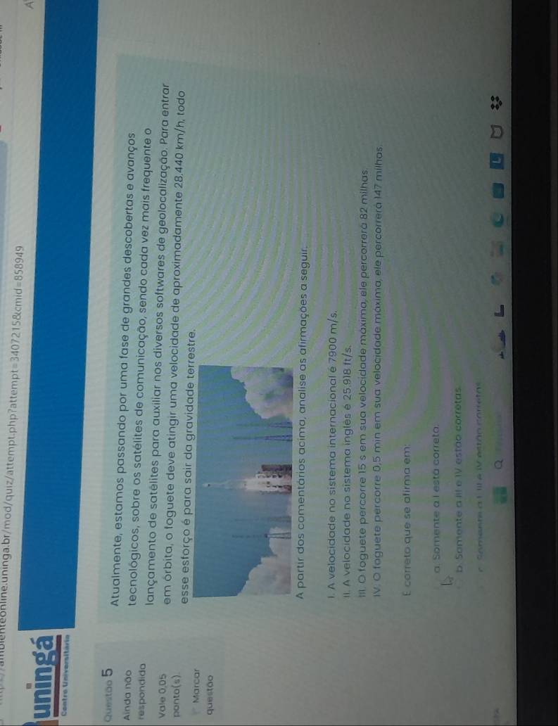 = 34072158kcmid=858949 7
uningá
Contro Universitária
Questão 5 Atualmente, estamos passando por uma fase de grandes descobertas e avanços
Ainda não tecnológicos, sobre os satélites de comunicação, sendo cada vez mais frequente o
respondida lançamento de satélites para auxiliar nos diversos softwares de geolocalização. Para entrar
Vale 0.05 em órbita, o foguete deve atingir uma velocidade de aproximadamente 28.440 km/h, todo
ponto(s) esse esforço é para sair da gravidadetre.
r Marcar
questão
A partir dos comentários acima, analise as afirmações a seguir.
l. A velocidade no sistema internacional é 7900 m/s.
II. A velocidade no sistema inglês é 25.918 ft/s.
III. O foguete percorre 15 s em sua velocidade máxima, ele percorrera 82 milhas
IV. O foguete percorre 0,5 min em sua velocidade máxima, ele percorrerá 147 milhos.
E correto que se afirma em:
a. Somente a I está correta.
b. Somente a IIl e IV estão corretas.
Saments a 1 III e WV estão corretas
Q