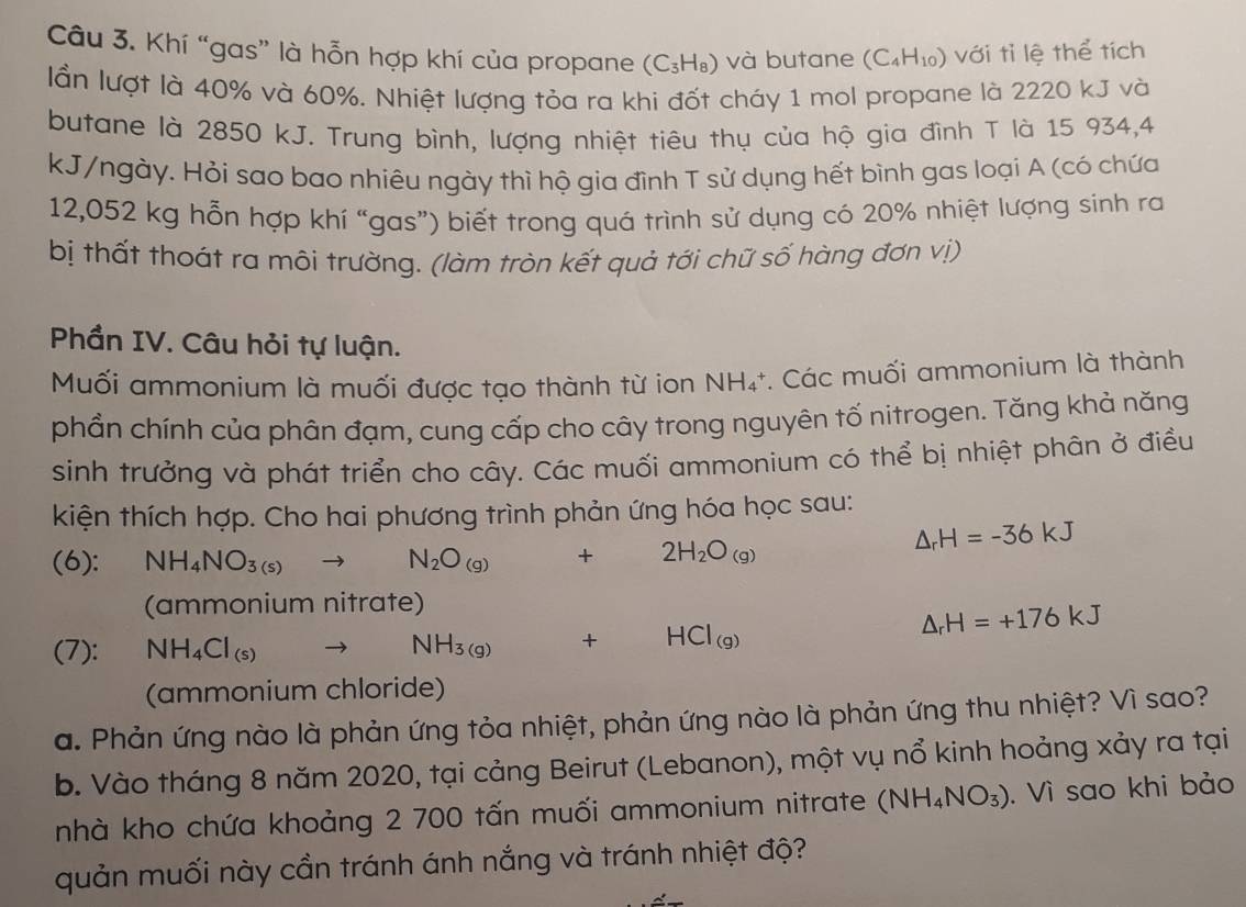 Khí “gas” là hỗn hợp khí của propane (C_3H_8) và butane (C_4H_10) với tỉ lệ thể tích
lần lượt là 40% và 60%. Nhiệt lượng tỏa ra khi đốt chảy 1 mol propane là 2220 kJ và
butane là 2850 kJ. Trung bình, lượng nhiệt tiêu thụ của hộ gia đình T là 15 934,4
kJ/ngày. Hỏi sao bao nhiêu ngày thì hộ gia đình T sử dụng hết bình gas loại A (có chứa
12,052 kg hỗn hợp khí “gas”) biết trong quá trình sử dụng có 20% nhiệt lượng sinh ra
bị thất thoát ra môi trường. (làm tròn kết quả tới chữ số hàng đơn vị)
Phần IV. Câu hỏi tự luận.
Muối ammonium là muối được tạo thành từ ion NH_4^(+ *. Các muối ammonium là thành
phẩn chính của phân đạm, cung cấp cho cây trong nguyên tố nitrogen. Tăng khả năng
sinh trưởng và phát triển cho cây. Các muối ammonium có thể bị nhiệt phân ở điều
kiện thích hợp. Cho hai phương trình phản ứng hóa học sau:
(6): NH_4)NO_3(s)to N_2O_(g)+2H_2O_(g)
△ _rH=-36kJ
(ammonium nitrate)
(7): NH_4Cl_(s) N H_3(g) +HCl_(g)
△ _rH=+176kJ
(ammonium chloride)
a. Phản ứng nào là phản ứng tỏa nhiệt, phản ứng nào là phản ứng thu nhiệt? Vì sao?
b. Vào tháng 8 năm 2020, tại cảng Beirut (Lebanon), một vụ nổ kinh hoảng xảy ra tại
nhà kho chứa khoảng 2 700 tấn muối ammonium nitrate (NH_4NO_3). Vì sao khi bảo
quản muối này cần tránh ánh nắng và tránh nhiệt độ?