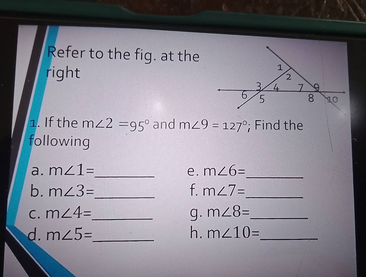 Refer to the fig. at the 
right 
1. If the m∠ 2=95° and m∠ 9=127°; Find the 
following 
a. m∠ 1= _ e. m∠ 6= _ 
b. m∠ 3= _ f. m∠ 7= _ 
C. m∠ 4= _ g. m∠ 8= _ 
d. m∠ 5= _ h. m∠ 10= _