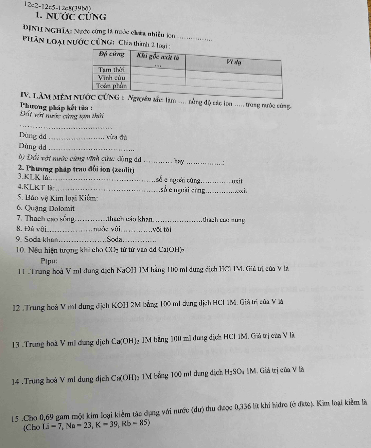 12c2-12c 5-12c8(39bô)
1. NƯỚC CỨNG
ĐỊNH NGHĩA: Nước cứng là nước chứa nhiều ion
_
PHÂN LOẠI NƯỚC CỨNG: Chia thành 2 l
IV. LÀM MÈM c: làm …. nồng độ các ion ... trong nước cứng,
Phương pháp kết tủa :
Đối với nước cứng tạm thời
_
Dùng dd _vừa đủ
Dùng dd_
b) Đối với nước cứng vĩnh cửu: dùng dd _hay_
.:
2. Phương pháp trao đổi ion (zeolit)
3.KLK là:_
số e ngoài cùng _oxit
4.KLKT là: _số e ngoài cùng _oxit
5. Bảo vệ Kim loại Kiềm:
6. Quặng Dolomit
7. Thach cao sống _thạch cáo khan_ thach cao nung
8. Đá vôi_ nước vôi_ .vôi tôi
9. Soda khan _Soda_
10. Nêu hiện tượng khi cho CO_2 từ từ vào dd Ca(OH)2
Ptpu:
11 .Trung hoà V ml dung dịch NaOH 1M bằng 100 ml dung dịch HCl 1M. Giá trị của V là
12 .Trung hoà V ml dung dịch KOH 2M bằng 100 ml dung dịch HCl 1M. Giá trị của V là
13 .Trung hoà V ml dung dịch Ca(OH) 2 1M bằng 100 ml dung dịch HCl 1M. Giá trị của V là
14 .Trung hoà V ml dung dịch Ca(OH)_2 1M bằng 100 ml dung dịch H_2SO 4 1M. Giá trị của V là
15 .Cho 0,69 gam một kim loại kiềm tác dụng với nước (dư) thu được 0,336 lít khí hiđro (ở đktc). Kim loại kiềm là
(Cho Li=7,Na=23,K=39,Rb=85)