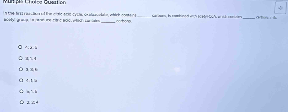 Question
In the first reaction of the citric acid cycle, oxaloacetate, which contains _carbons, is combined with acetyl-CoA, which contains _carbons in its
acetyl group, to produce citric acid, which contains_ carbons.
4; 2; 6
3:1:4
3; 3; 6
4; 1; 5
5:1:6
2; 2; 4