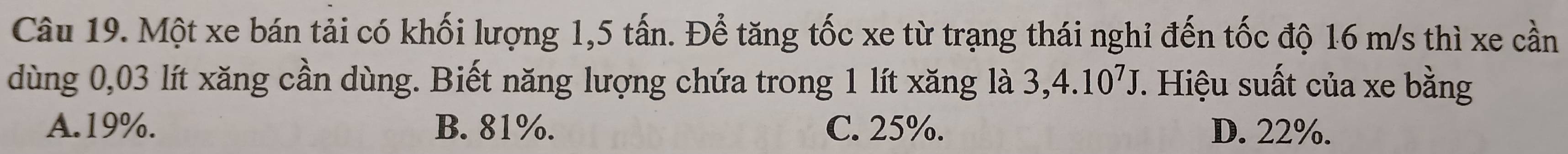 Một xe bán tải có khối lượng 1,5 tấn. Để tăng tốc xe từ trạng thái nghi đến tốc độ 16 m/s thì xe cần
dùng 0,03 lít xăng cần dùng. Biết năng lượng chứa trong 1 lít xăng là 3,4.10^7J. Hiệu suất của xe bằng
A. 19%. B. 81%. C. 25%. D. 22%.