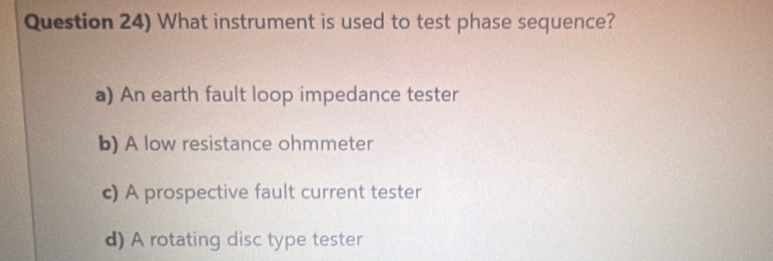 Question 24) What instrument is used to test phase sequence?
a) An earth fault loop impedance tester
b) A low resistance ohmmeter
c) A prospective fault current tester
d) A rotating disc type tester