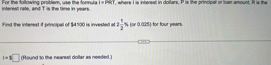 For the following problem, use the formula I=PRT , where I is interest in dollars, P is the principal or loan amount, R is the 
interest rate, and T is the time in years. 
Find the interest if principal of $4100 is invested at 2 1/2 % (or 0.025) for four years.
I=$□ (Round to the nearest dollar as needed.)