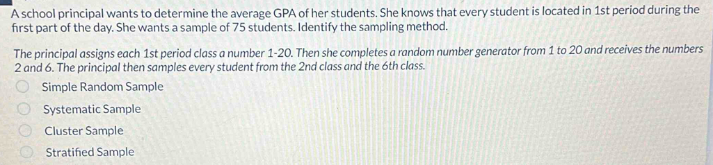 A school principal wants to determine the average GPA of her students. She knows that every student is located in 1st period during the
first part of the day. She wants a sample of 75 students. Identify the sampling method.
The principal assigns each 1st period class a number 1-20. Then she completes a random number generator from 1 to 20 and receives the numbers
2 and 6. The principal then samples every student from the 2nd class and the 6th class.
Simple Random Sample
Systematic Sample
Cluster Sample
Stratiñed Sample