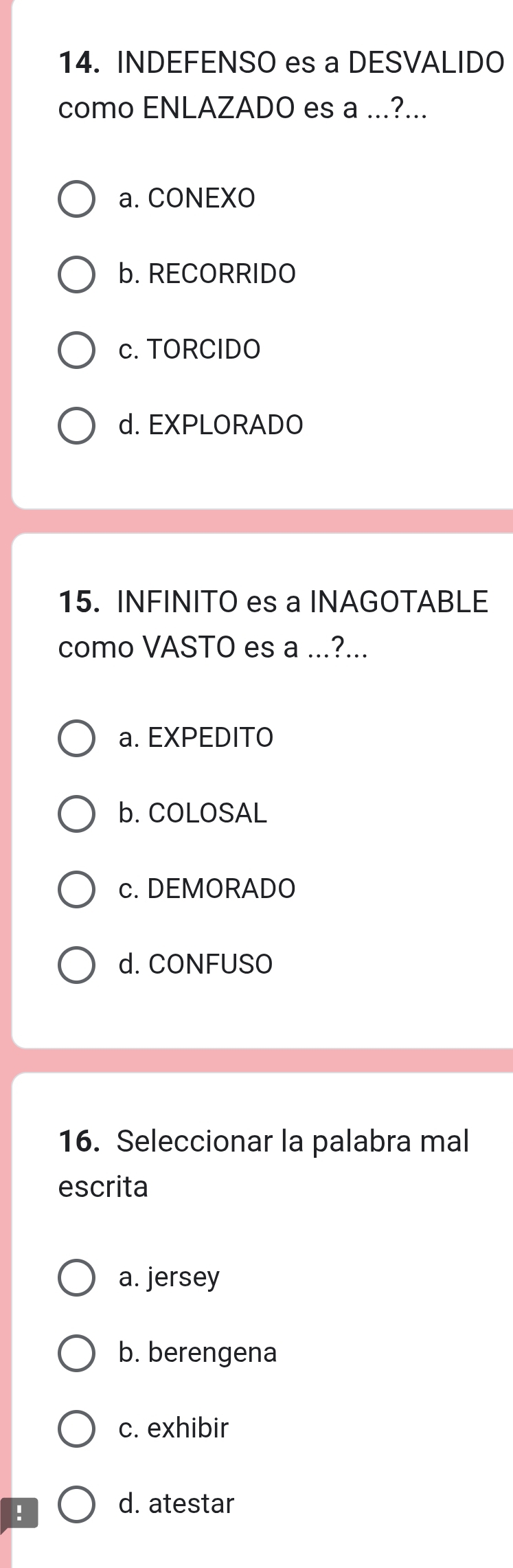 INDEFENSO es a DESVALIDO
como ENLAZADO es a ...?...
a. CONEXO
b. RECORRIDO
c. TORCIDO
d. EXPLORADO
15. INFINITO es a INAGOTABLE
como VASTO es a ...?...
a. EXPEDITO
b. COLOSAL
c. DEMORADO
d. CONFUSO
16. Seleccionar la palabra mal
escrita
a. jersey
b. berengena
c. exhibir
!
d. atestar