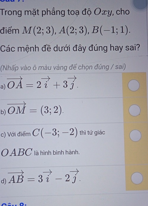 Trong mặt phẳng toạ độ Oxy, cho 
điểm M(2;3), A(2;3), B(-1;1). 
Các mệnh đề dưới đây đúng hay sai? 
Nhấp vào ô màu vàng để chọn đúng / sai) 
a) vector OA=2vector i+3vector j. 
b) vector OM=(3;2). 
c) Với điểm C(-3;-2) thì tứ giác 
OABC là hình bình hành. 
d) vector AB=3vector i-2vector j.