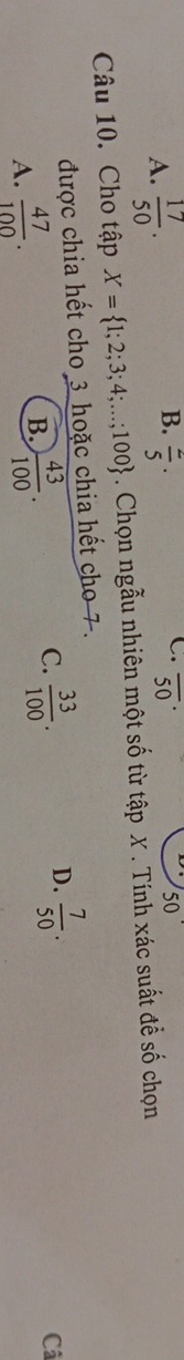 A.  17/50 .  2/5 · overline (50)^ 50
Câu 10. Cho tập X= 1;2;3;4;...;100. Chọn ngẫu nhiên một số từ tập X. Tính xác suất để số chọn
được chia hết cho 3 hoặc chia hết cho 7.
A.  47/100 .
B.  43/100 .
D.
C.  33/100 .  7/50 . 
Câ