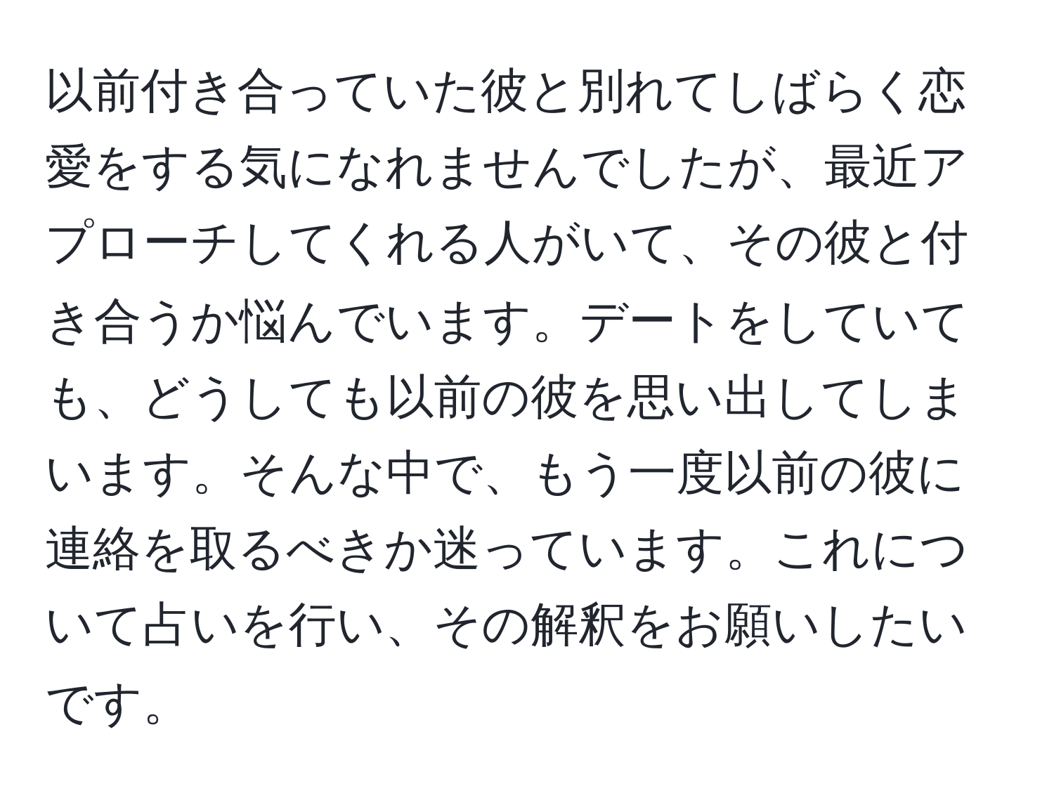 以前付き合っていた彼と別れてしばらく恋愛をする気になれませんでしたが、最近アプローチしてくれる人がいて、その彼と付き合うか悩んでいます。デートをしていても、どうしても以前の彼を思い出してしまいます。そんな中で、もう一度以前の彼に連絡を取るべきか迷っています。これについて占いを行い、その解釈をお願いしたいです。