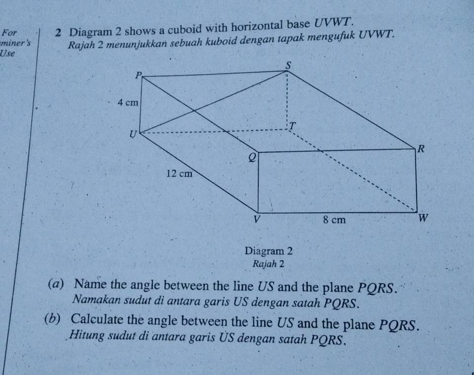 For 2 Diagram 2 shows a cuboid with horizontal base UVWT. 
Use Rajah 2 menunjukkań sebuah kuboid dengan tapak mengufuk UVWT. 
miner's 
Diagram 2 
Rajah 2 
(a) Name the angle between the line US and the plane PQRS. 
Namakan sudut di antara garis US dengan satah PQRS. 
(b) Calculate the angle between the line US and the plane PQRS. 
Hitung sudut di antara garis US dengan satah PQRS.