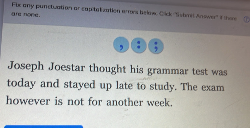 Fix any punctuation or capitalization errors below, Click ''Submit Answer'' if there 
are none. 
Joseph Joestar thought his grammar test was 
today and stayed up late to study. The exam 
however is not for another week.