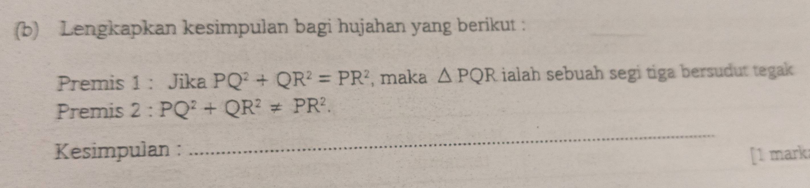 Lengkapkan kesimpulan bagi hujahan yang berikut : 
Premis 1 : Jika PQ^2+QR^2=PR^2 , maka △ PQR lialah sebuah segi tiga bersudut tegak 
Premis 2:PQ^2+QR^2!= PR^2. 
_ 
Kesimpulan : [1 mark: