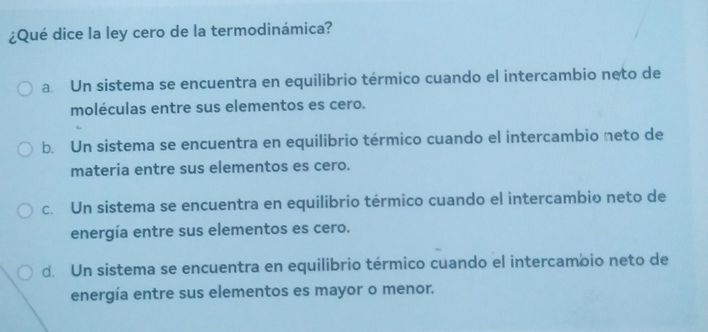 ¿Qué dice la ley cero de la termodinámica?
a. Un sistema se encuentra en equilibrio térmico cuando el intercambio neto de
moléculas entre sus elementos es cero.
b. Un sistema se encuentra en equilibrio térmico cuando el intercambio neto de
materia entre sus elementos es cero.
c. Un sistema se encuentra en equilibrio térmico cuando el intercambio neto de
energía entre sus elementos es cero.
d. Un sistema se encuentra en equilibrio térmico cuando el intercambio neto de
energía entre sus elementos es mayor o menor.