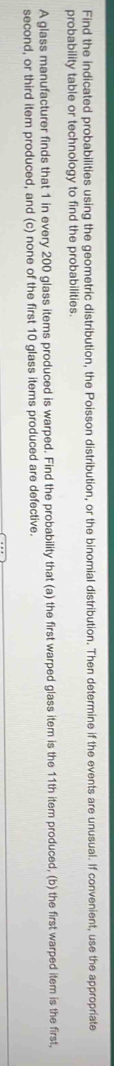 Find the indicated probabilities using the geometric distribution, the Poisson distribution, or the binomial distribution. Then determine if the events are unusual. If convenient, use the appropriate 
probability table or technology to find the probabilities. 
A glass manufacturer finds that 1 in every 200 glass items produced is warped. Find the probability that (a) the first warped glass item is the 11th item produced, (b) the first warped item is the first, 
second, or third item produced, and (c) none of the first 10 glass items produced are defective.