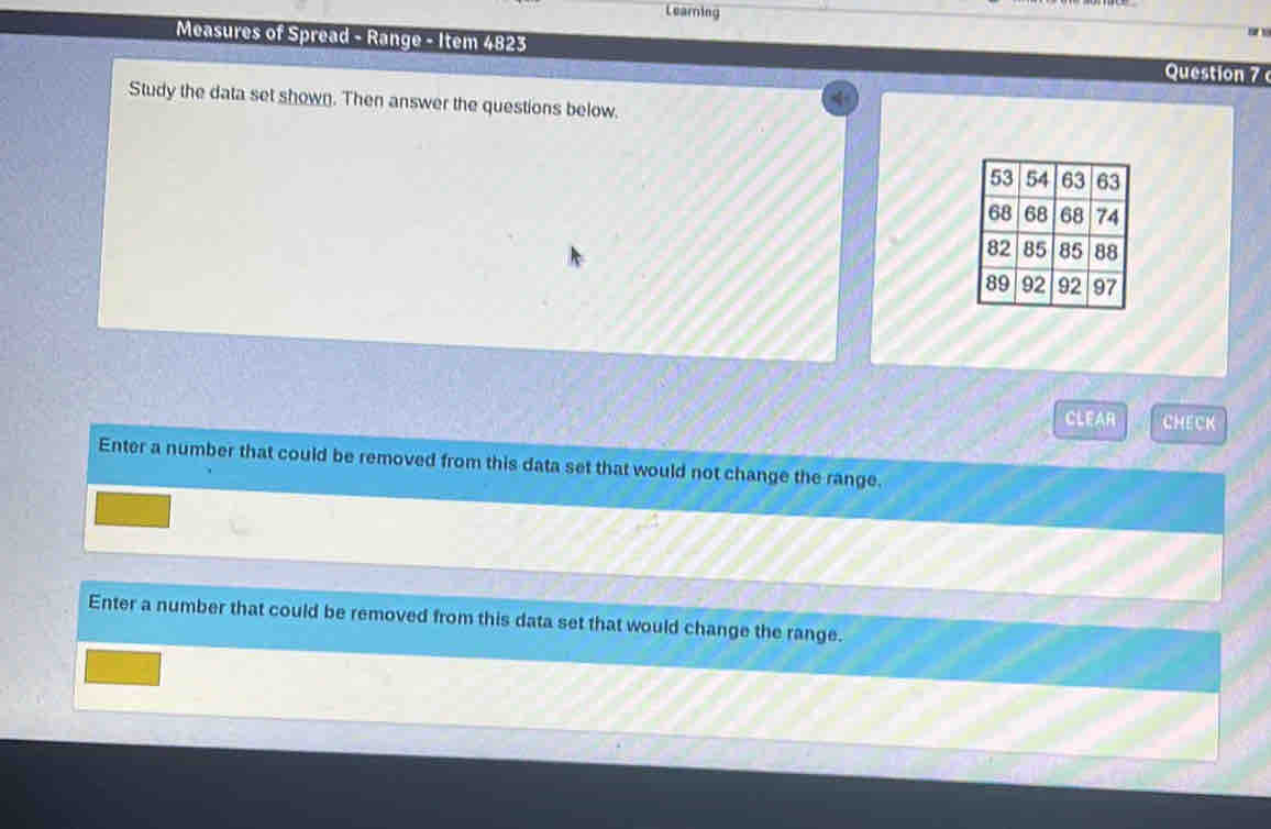 Learing 

Measures of Spread - Range - Item 4823 Question 7 
Study the data set shown. Then answer the questions below. 
CLEAR CHECK 
Enter a number that could be removed from this data set that would not change the range. 
Enter a number that could be removed from this data set that would change the range.