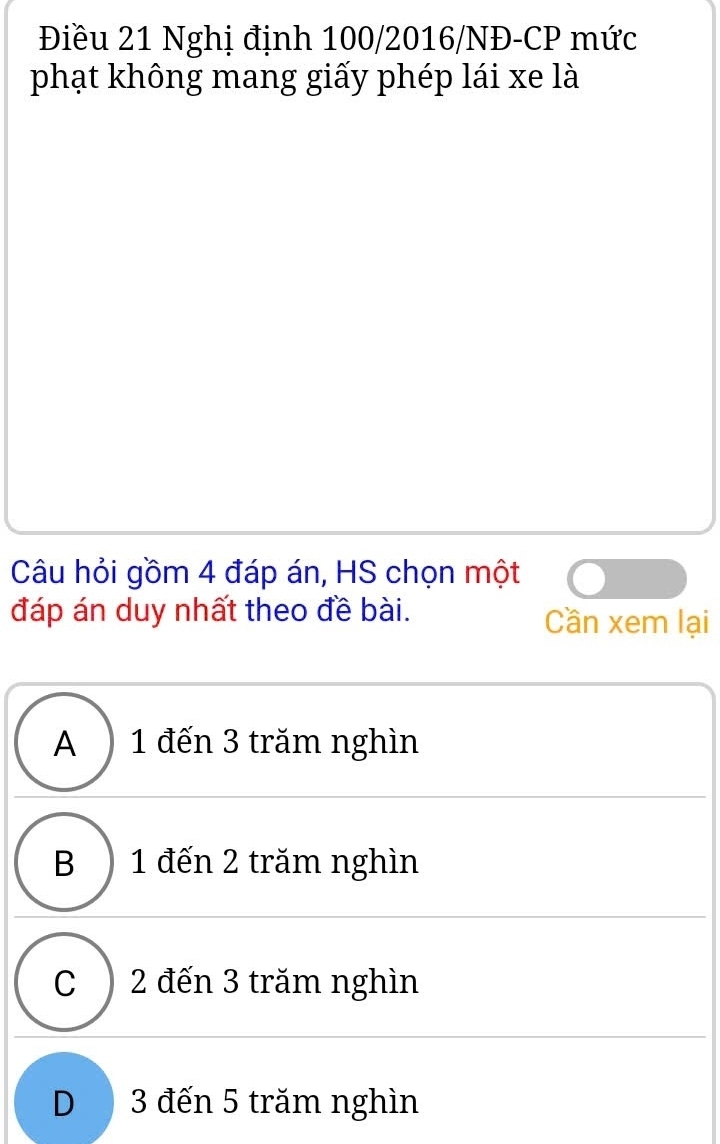 Điều 21 Nghị định 100/2016/NĐ-CP mức
phạt không mang giấy phép lái xe là
Câu hỏi gồm 4 đáp án, HS chọn một
đáp án duy nhất theo đề bài. Cần xem lại
A ) 1 đến 3 trăm nghìn
B ) 1 đến 2 trăm nghìn
C ) 2 đến 3 trăm nghìn
D3 đến 5 trăm nghìn