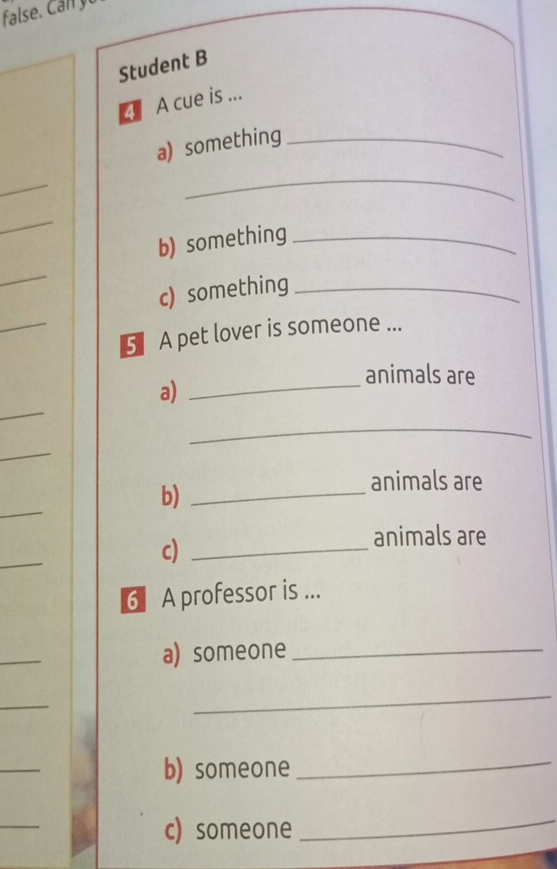 Student B 
A cue is ... 
a) something_ 
_ 
_ 
_ 
b) something_ 
_ 
c) something_ 
_ 
5. A pet lover is someone ... 
animals are 
_ 
a)_ 
_ 
_ 
b)_ 
animals are 
_ 
c)_ 
animals are 
_ 
6 A professor is ... 
_ 
a) someone_ 
_ 
_ 
_ 
b) someone 
_ 
_ 
c) someone 
_