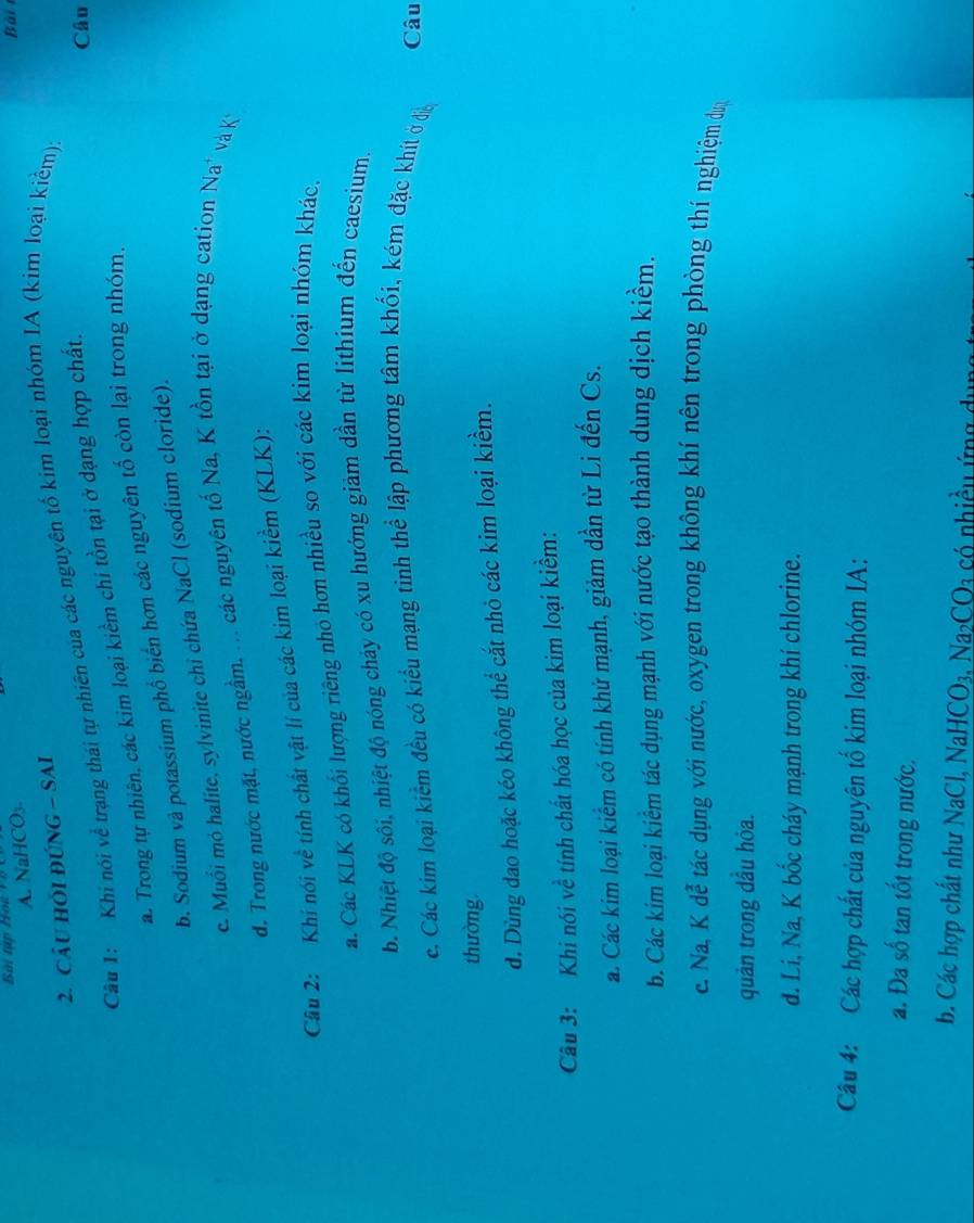 A. NaHCO₃
Bài
2. CÂu HỏI ĐÚNG - SAI
Câu 1: Khi nói về trạng thái tự nhiên của các nguyên tố kim loại nhóm IA (kim loại kiểm);
a. Trong tự nhiên, các kim loại kiểm chi tồn tại ở dạng hợp chất.
Câu
b. Sodium và potassium phổ biển hơn các nguyên tố còn lại trong nhóm.
c. Muổi mỏ halite, sylvinite chỉ chứa NaCl (sodium cloride).
d. Trong nước mặt, nước ngầm, ... các nguyên tố Na, K tồn tại ở dạng cation Na' và K
Câu 2: Khí nói về tính chất vật lí của các kim loại kiểm (KLK):
a. Các KLK có khổi lượng riêng nhỏ hơn nhiều so với các kim loại nhóm khác,
b. Nhiệt độ sôi, nhiệt độ nóng chảy có xu hướng giảm dần từ lithium đến caesium.
c. Các kim loại kiểm đều có kiểu mạng tỉnh thể lập phương tâm khối, kém đặc khít ở đễn
Câu
thường
d. Dùng đao hoặc kéo không thể cắt nhỏ các kim loại kiểm.
Câu 3: Khi nói về tính chất hóa học của kim loại kiểm:
a. Các kim loại kiểm có tính khứ mạnh, giảm dần từ Li đến Cs.
b. Các kim loại kiểm tác dụng mạnh với nước tạo thành dung dịch kiểm.
e. Na, K dễ tác dụng với nước, oxygen trong không khí nên trong phòng thí nghiệm dự
quản trong dầu hỏa.
d. Li, Na, K bốc cháy mạnh trong khí chlorine.
Câu 4: Các hợp chất của nguyên tố kim loại nhóm IA:
a. Đa số tan tốt trong nước.
b. Các hợp chất như NaCl, NaHCO₃, Na₂CO3 có nhiều ứng