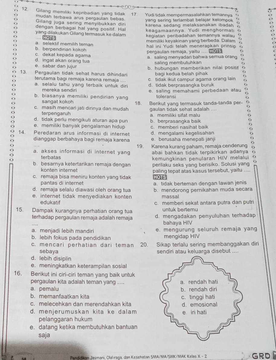 Gilang memiliki kepribadian yang tidak 17. Yudi tidak mempermasalahkan temannya
mudah terbawa arus pergaulan bebas. yang sering terlambat belajar kelompok 
Gilang juga sering menyibukkan diri
dengan berbagai hal yang positif. Hal karena sedang melaksanakan ibadah 
yang dilakukan Gilang termasuk ke dalam keagamaannya. Yudi menghormati
HOTS kegiatan peribadahan temannya wala
a. selektif memilih teman memiliki keyakinan yang berbeda. Dalam G
b. berpendirian kokoh hal ini Yudi telah menerapkan prinsip
c. dekat kepada agama pergaulan remaja, yaitu .... HOTS
d ingat akan orang tua a. saling menyadari bahwa semua orang
e. sabar dan jujur saling membutuhkan
b. hubungan memberikan nilai positif o
13. Pergaulan tidak sehat harus dihindari bagi kedua belah pihak
terutama bagi remaja karena remaja .... c. tidak ikut campur agama orang lain
a. selalu tahu yang terbaik untuk diri d. tidak berprasangka buruk 。
mereka sendiri e. saling memahami perbedaan atau C
b. biasanya memiliki pendirian yang toleransi o
sangat kokoh 18. Berikut yang termasuk tanda-tanda per-
c. masih mencari jati dirinya dan mudah gaulan tidak sehat adalah ....
terpengaruh a. memiliki sifat malu
d. tidak perlu mengikuti aturan apa pun b. berprasangka baik
a
e. memiliki banyak pengalaman hidup c. memberi nasihat baik
C
14. Peredaran arus informasi di internet d. mengalami kegelisahan
dianggap berbahaya bagi remaja karena e. berusaha menepati janji
19. Karena kurang paham, remaja cenderung
a. akses informasi di internet yang abai bahkan tidak terpikirkan adanya
terbatas
kemungkinan penularan HIV melalui à
b. besarnya ketertarikan remaja dengan perilaku seks yang berisiko. Solusi yang
konten internet paling tepat atas kasus tersebut, yaitu ....
c. remaja bisa meniru konten yang tidak HOTS
pantas di internet a. tidak berteman dengan lawan jenis
d. remaja selalu diawasi oleh orang tua b. mendorong pernikahan muda secara
e. internet tidak menyediakan konten massal
edukatif c. memberi sekat antara putra dan putri
15. Dampak kurangnya perhatian orang tua untuk bertemu
terhadap pergaulan remaja adalah remaja d. mengadakan penyuluhan terhadap
bahaya HIV
a. menjadi lebih mandiri e. mengurung seluruh remaja yang
b. lebih fokus pada pendidikan mengidap HIV
c. mencari perhatian dari teman 20. Sikap terlalu sering membanggakan diri
sebaya sendiri atau keluarga disebut ....
d. lebih disiplin
e. meningkatkan keterampilan sosial
16. Berikut ini ciri-ciri teman yang baik untuk
pergaulan kita adalah teman yang ....
a. pemalu 
b. memanfaatkan kita 
c. melecehkan dan merendahkan kita
d. menjerumuskan kita ke dalam
pelanggaran hukum
e. datang ketika membutuhkan bantuan
saja
Pendidikan Jasmanı, Olahıraqa, dan Kesehatan SMA/MA/SMK/MAK Kelas X-2 GRD