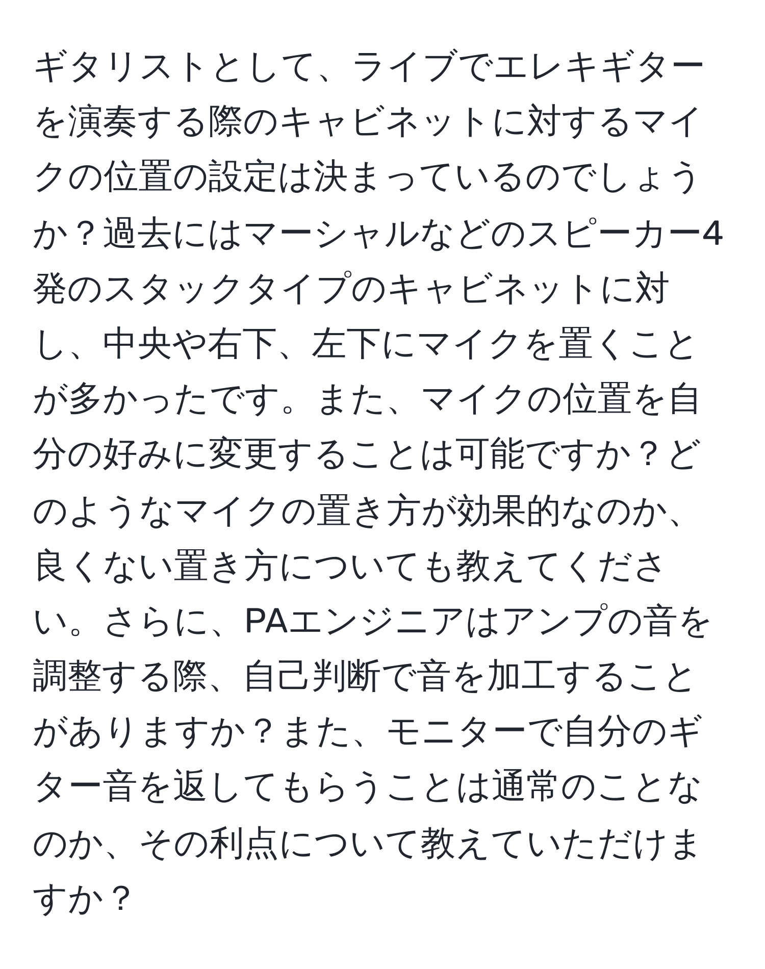 ギタリストとして、ライブでエレキギターを演奏する際のキャビネットに対するマイクの位置の設定は決まっているのでしょうか？過去にはマーシャルなどのスピーカー4発のスタックタイプのキャビネットに対し、中央や右下、左下にマイクを置くことが多かったです。また、マイクの位置を自分の好みに変更することは可能ですか？どのようなマイクの置き方が効果的なのか、良くない置き方についても教えてください。さらに、PAエンジニアはアンプの音を調整する際、自己判断で音を加工することがありますか？また、モニターで自分のギター音を返してもらうことは通常のことなのか、その利点について教えていただけますか？