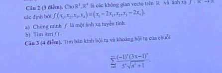 Cho R^3, R^4 là các không gian vecto trên R và ánh xạ f:xto x
xác định bởi f(x_1,x_2,x_3,x_4)=(x_1-2x_3,x_2,x_3-2x_4). 
a) Chứng minh ∫ là một ảnh xạ tuyến tính. 
b) Tim ker(∫). 
Câu 3 (4 điễm). Tim bản kính hội tụ và khoáng hội tụ của chuỗi
sumlimits _nto ∈fty frac (-1)^n(3x-1)^n5^nsqrt(n^2+1).