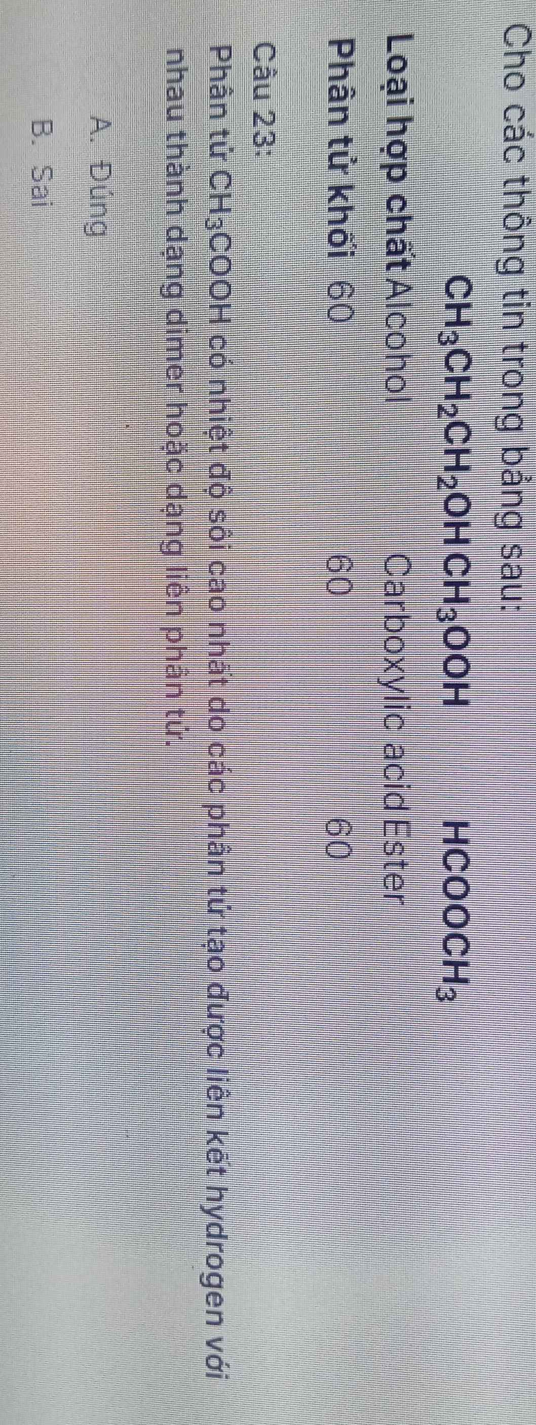 Cho các thông tin trong bảng sau:
CH_3CH_2CH_2OHCH_3OOH
HCOOCH_3
Loại hợp chất Alcohol Carboxylic acid Ester
Phân tử khối 60 60 60
Cầu 23:
Phân tử CH_3 COOH có nhiệt độ sôi cao nhất do các phần tứ tạo được liên kết hydrogen với
nhau thành dạng dimer hoặc dạng liên phân tứ.
A. Đúng
B. Sai