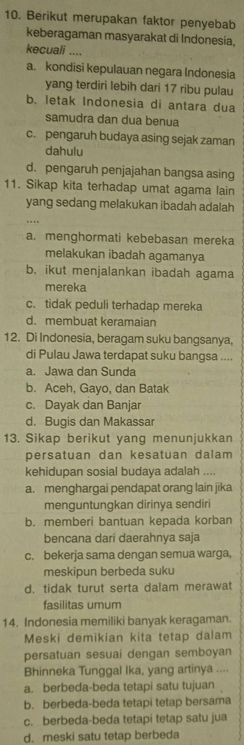 Berikut merupakan faktor penyebab
keberagaman masyarakat di Indonesia,
kecuali ....
a. kondisi kepulauan negara Indonesia
yang terdiri lebih dari 17 ribu pulau
b. letak Indonesia di antara dua
samudra dan dua benua
c. pengaruh budaya asing sejak zaman
dahulu
d. pengaruh penjajahan bangsa asing
11. Sikap kita terhadap umat agama lain
yang sedang melakukan ibadah adalah
…
a. menghormati kebebasan mereka
melakukan ibadah agamanya
b. ikut menjalankan ibadah agama
mereka
c. tidak peduli terhadap mereka
d. membuat keramaian
12. Di Indonesia, beragam suku bangsanya,
di Pulau Jawa terdapat suku bangsa ....
a. Jawa dan Sunda
b. Aceh, Gayo, dan Batak
c. Dayak dan Banjar
d. Bugis dan Makassar
13. Sikap berikut yang menunjukkan
persatuan dan kesatuan dalam
kehidupan sosial budaya adalah ....
a. menghargai pendapat orang lain jika
menguntungkan dirinya sendiri
b. memberi bantuan kepada korban
bencana dari daerahnya saja
c. bekerja sama dengan semua warga,
meskipun berbeda suku
d. tidak turut serta dalam merawat
fasilitas umum
14. Indonesia memiliki banyak keragaman.
Meski demikian kita tetap dalam
persatuan sesuai dengan semboyan
Bhinneka Tunggal Ika, yang artinya ....
a. berbeda-beda tetapi satu tujuan
b. berbeda-beda tetapi tetap bersama
c. berbeda-beda tetapi tetap satu jua
d. meski satu tetap berbeda