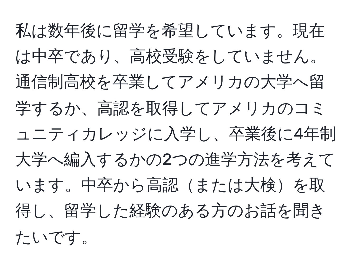 私は数年後に留学を希望しています。現在は中卒であり、高校受験をしていません。通信制高校を卒業してアメリカの大学へ留学するか、高認を取得してアメリカのコミュニティカレッジに入学し、卒業後に4年制大学へ編入するかの2つの進学方法を考えています。中卒から高認または大検を取得し、留学した経験のある方のお話を聞きたいです。