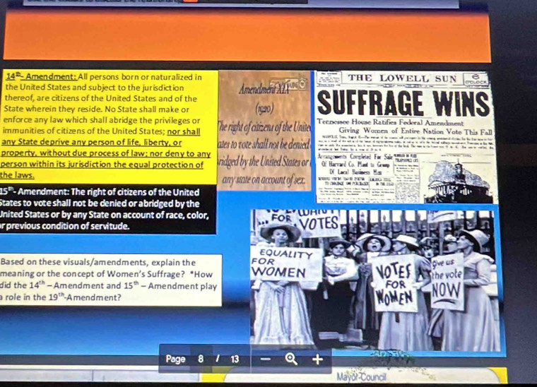 14b Amendment: All persons born or naturalized in THE LOWELL SUN CCLSCK 
the United States and subject to the jurisdiction 
thereof, are citizens of the United States and of the Amendmér X

State wherein they reside. No State shall make or (1920) SUFFRAGE WINS 
enforce any law which shall abridge the privileges or Giving Women of Entire Nation Vote This Fall 
immunities of citizens of the United States; nor shall The right of citizens of the Unite Tennessee House Ratifics Federal Amendment 
2 . or hage s fi The maud o he con o gr in the cing men d to he ha w o he 
any State deprive any person of life, liberty, or ates to vote shall not be denied - - 
property, without due process of law; nor deny to any Of Harvard Co. Plast to Grump 
person within its jurisdiction the equal protection of idged b th nited States o . Arrangements Completed For Sale Tue g un 
f Local Besise Mos 
the laws. any state on account of sex.
15^(th) - Amendment: The right of citizens of the United 
States to vote shall not be denied or abridged by the 
United States or by any State on account of race, color, for 
r previous condition of servitude. VOTES 
EQUALITY 
Based on these visuals/amendments, explain the FOR 
meaning or the concept of Women’s Suffrage? *How WOMEN NOTES Ove us 
did the 14^(th)-Am endment and 15^(th) - Amendment play FOR the vote 
role in the 19^(th) -Amendment? omen NOW 
Page a 13 
Mayor Council