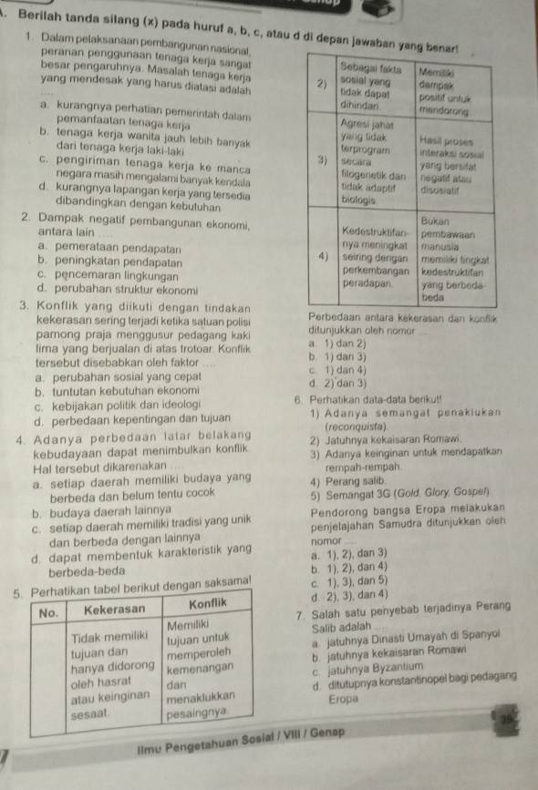 Berilah tanda silang (x) pada huruf a, b, c, atau d di depan ja
1. Dalam pelaksanaan pembangunan nasional
peranan penggunaan tenaga kerja sangat
besar pengaruhnya. Masalah tenaga keŋja
yang mendesak yang harus diatasi adalah
a. kurangnya perhatian pemerintah dalam
pemanfaatan tenaga kerja
b. tenaga kerja wanita jauh lebih banyak
dari tenaga kerja laki-laki
c. pengiriman tenaga kerja ke manca
negara masih mengalami banyak kendala
d. kurangnya lapangan kerja yang tersedia
dibandingkan dengan kebutuhan
2. Dampak negatif pembangunan ekonomi,
antara lain
a. pemerataan pendapatan
b. peningkatan pendapatan
c. pencemaran lingkungan
d. perubahan struktur ekonomi 
3. Konflik yang diikuti dengan tindakan bedaan antara kėkerasan dan konflik
kekerasan sering terjadi ketika satuan polisi
pamong praja menggusur pedagang kaki a 1) dan 2) ditunjukkan oleh nomor
lima yang berjualan di atas trotoar. Konflik
tersebut disebabkan oleh faktor b. 1) dan 3)
a. perubahan sosial yang cepat d 2) dan 3) c. 1) dan 4)
b. tuntutan kebutuhan ekonomi
c. kebijakan politik dan ideologi 6. Perhatikan data-data beriku!!
d. perbedaan kepentingan dan tujuan 1) Adanya semangal penakiukan
(reconquista)
4. Adanya perbedaan latar belakang 2) Jatuhnya kekaisaran Romawi.
kebudayaan dapat menimbulkan konflik
Hal tersebut dikarenakan 3) Adanya keinginan untuk mendapatkan
rempah-rempah
a. setiap daerah memiliki budaya yang 4) Perang salib.
berbeda dan belum tentu cocok
b. budaya daerah lainnya 5) Semangat 3G (Gold. Glory, Gospel)
c. setiap daerah memiliki tradisi yang unik Pendorong bangsa Eropa meiakukan
dan berbeda dengan lainnya nomor penjelajahan Samudra ditunjukkan oieh
d. dapat membentuk karakteristik yang a. 1), 2), dan 3)
berbeda-beda
b. 1), 2), dan 4)
an saksama! c. 1), 3), dan 5)
d.  2), 3), dan 4)
7. Salah satu penyebab terjadinya Perang
Salib adalah
a. jatuhnya Dinasti Umayah di Spanyoi
b. jatuhnya kekaisaran Romawi
c. jatuhnya Byzantium
d. ditutupnya konstantinopel bagi pedagang
Eropa
Ilmu Pengetahu/ VIII / Genap