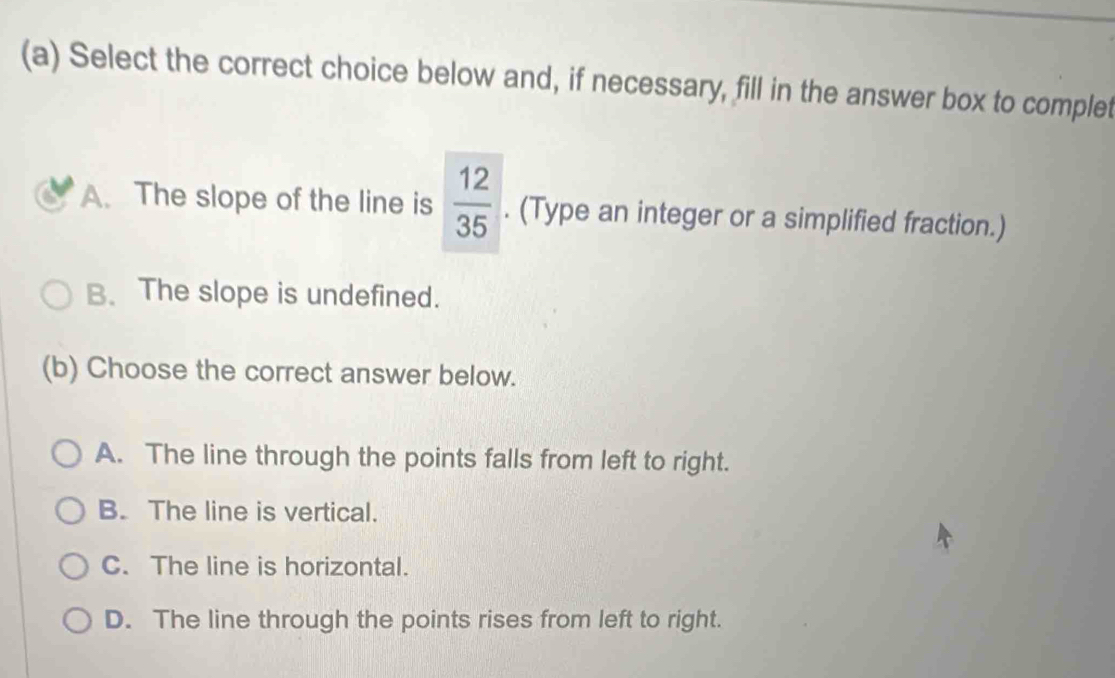 Select the correct choice below and, if necessary, fill in the answer box to complet
A. The slope of the line is  12/35 . (Type an integer or a simplified fraction.)
B. The slope is undefined.
(b) Choose the correct answer below.
A. The line through the points falls from left to right.
B. The line is vertical.
C. The line is horizontal.
D. The line through the points rises from left to right.